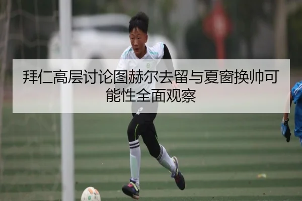 拜仁高层讨论图赫尔去留与夏窗换帅可能性全面观察