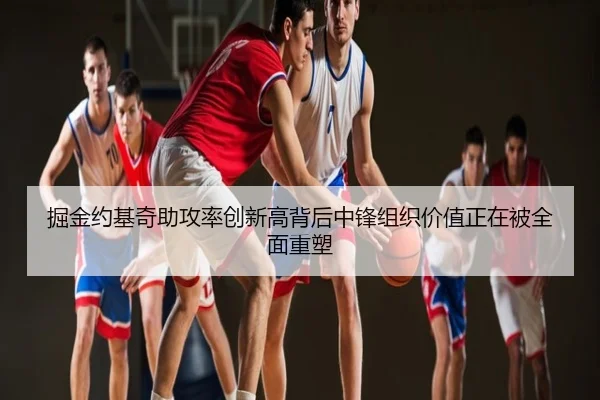 掘金约基奇助攻率创新高背后中锋组织价值正在被全面重塑