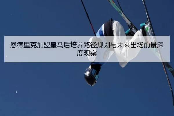 恩德里克加盟皇马后培养路径规划与未来出场前景深度观察
