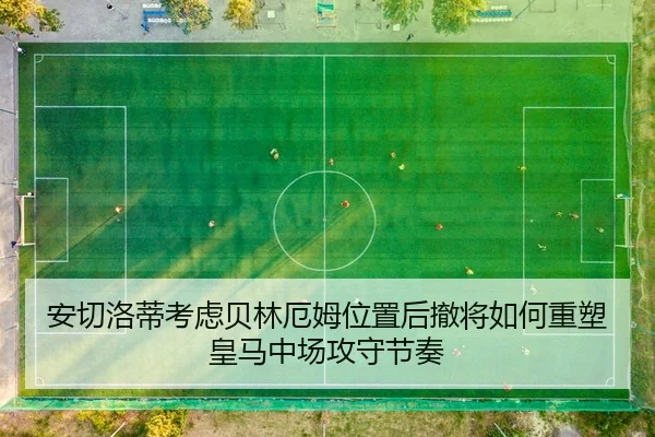 安切洛蒂考虑贝林厄姆位置后撤将如何重塑皇马中场攻守节奏