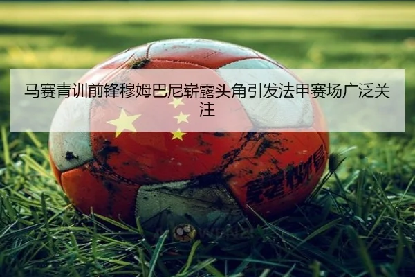 马赛青训前锋穆姆巴尼崭露头角引发法甲赛场广泛关注