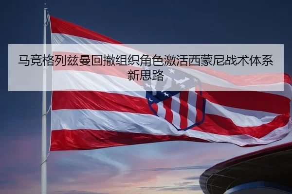 马竞格列兹曼回撤组织角色激活西蒙尼战术体系新思路